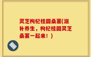 灵芝枸杞桂圆桑葚(滋补养生，枸杞桂圆灵芝桑葚一起来！)