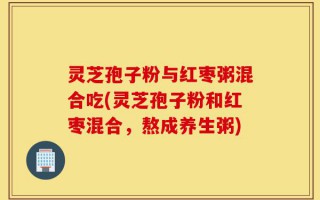 灵芝孢子粉与红枣粥混合吃(灵芝孢子粉和红枣混合，熬成养生粥)
