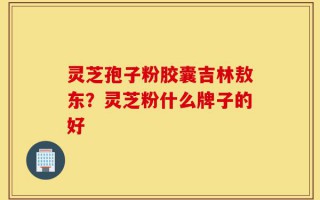 灵芝孢子粉胶囊吉林敖东？灵芝粉什么牌子的好