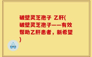 破壁灵芝孢子 乙肝(破壁灵芝孢子——有效帮助乙肝患者，新希望)