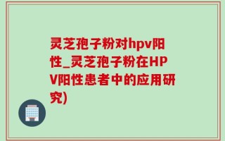 灵芝孢子粉对hpv阳性_灵芝孢子粉在HPV阳性患者中的应用研究)