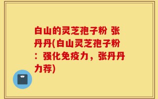 白山的灵芝孢子粉 张丹丹(白山灵芝孢子粉：强化免疫力，张丹丹力荐)