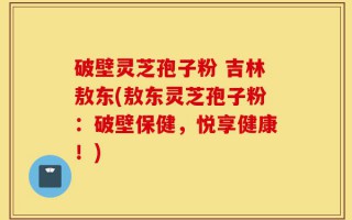破壁灵芝孢子粉 吉林敖东(敖东灵芝孢子粉：破壁保健，悦享健康！)
