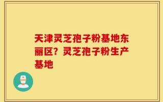 天津灵芝孢子粉基地东丽区？灵芝孢子粉生产基地