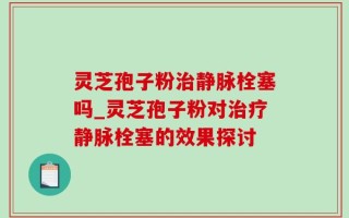 灵芝孢子粉治静脉栓塞吗_灵芝孢子粉对治疗静脉栓塞的效果探讨