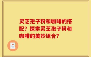 灵芝孢子粉和咖啡的搭配？探索灵芝孢子粉和咖啡的美妙组合？