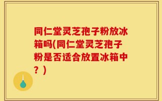 同仁堂灵芝孢子粉放冰箱吗(同仁堂灵芝孢子粉是否适合放置冰箱中？)