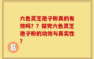 六色灵芝孢子粉真的有效吗？？探究六色灵芝孢子粉的功效与真实性？