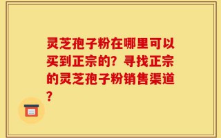 灵芝孢子粉在哪里可以买到正宗的？寻找正宗的灵芝孢子粉销售渠道？