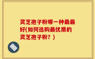 灵芝孢子粉哪一种最最好(如何选购最优质的灵芝孢子粉？)