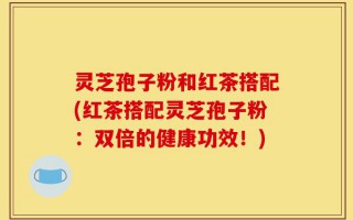 灵芝孢子粉和红茶搭配(红茶搭配灵芝孢子粉：双倍的健康功效！)