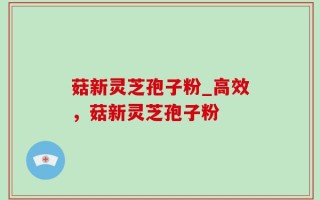 菇新灵芝孢子粉_高效，菇新灵芝孢子粉