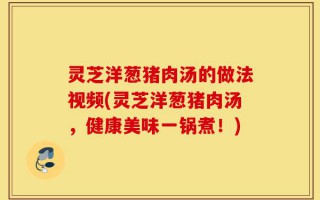 灵芝洋葱猪肉汤的做法视频(灵芝洋葱猪肉汤，健康美味一锅煮！)