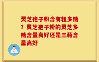灵芝孢子粉含有粗多糖？灵芝孢子粉的灵芝多糖含量高好还是三萜含量高好