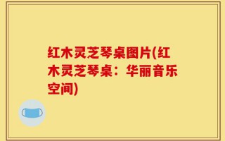 红木灵芝琴桌图片(红木灵芝琴桌：华丽音乐空间)