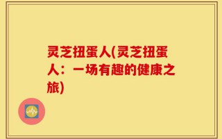 灵芝扭蛋人(灵芝扭蛋人：一场有趣的健康之旅)