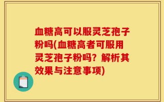 血糖高可以服灵芝孢子粉吗(血糖高者可服用灵芝孢子粉吗？解析其效果与注意事项)