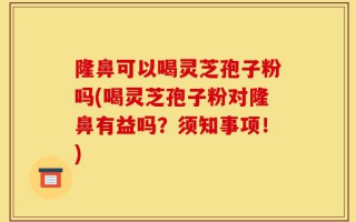 隆鼻可以喝灵芝孢子粉吗(喝灵芝孢子粉对隆鼻有益吗？须知事项！)