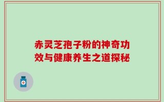 赤灵芝孢子粉的神奇功效与健康养生之道探秘