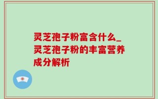 灵芝孢子粉富含什么_灵芝孢子粉的丰富营养成分解析