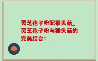 灵芝孢子粉配猴头菇_灵芝孢子粉与猴头菇的完美结合：