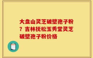 大盘山灵芝破壁孢子粉？吉林抚松玉秀堂灵芝破壁孢子粉价格