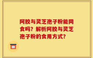 阿胶与灵芝孢子粉能同食吗？解析阿胶与灵芝孢子粉的食用方式？