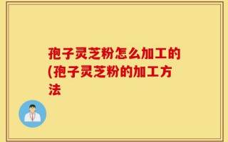 孢子灵芝粉怎么加工的(孢子灵芝粉的加工方法