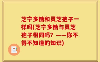 芝宁多糖和灵芝孢子一样吗(芝宁多糖与灵芝孢子相同吗？——你不得不知道的知识)