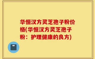 华恒汉方灵芝孢子粉价格(华恒汉方灵芝孢子粉：护理健康的良方)