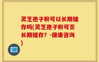 灵芝孢子粉可以长期储存吗(灵芝孢子粉可否长期储存？-健康咨询)
