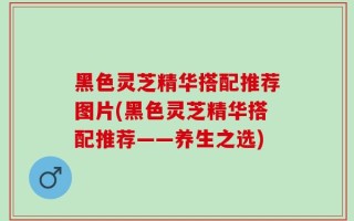 黑色灵芝精华搭配推荐图片(黑色灵芝精华搭配推荐——养生之选)
