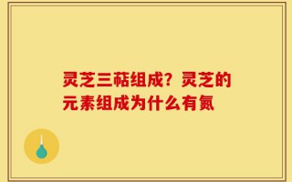 灵芝三萜组成？灵芝的元素组成为什么有氮
