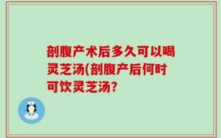 剖腹产术后多久可以喝灵芝汤(剖腹产后何时可饮灵芝汤？