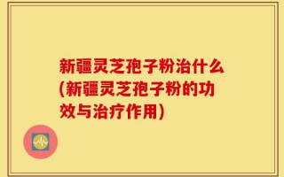 新疆灵芝孢子粉治什么(新疆灵芝孢子粉的功效与治疗作用)