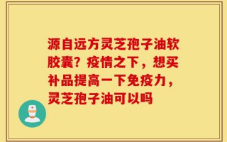 源自远方灵芝孢子油软胶囊？疫情之下，想买补品提高一下免疫力，灵芝孢子油可以吗