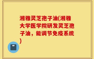 湘雅灵芝孢子油(湘雅大学医学院研发灵芝孢子油，能调节免疫系统)
