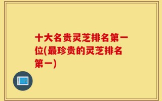十大名贵灵芝排名第一位(最珍贵的灵芝排名第一)