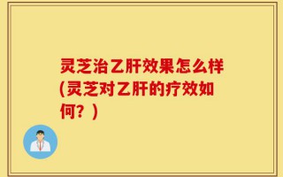 灵芝治乙肝效果怎么样(灵芝对乙肝的疗效如何？)