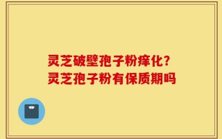 灵芝破壁孢子粉痒化？灵芝孢子粉有保质期吗