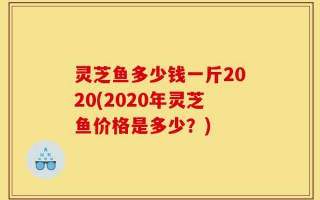 灵芝鱼多少钱一斤2020(2020年灵芝鱼价格是多少？)