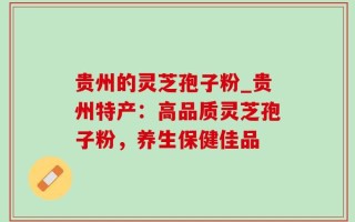 贵州的灵芝孢子粉_贵州特产：高品质灵芝孢子粉，养生保健佳品