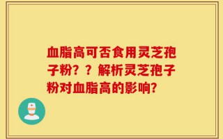 血脂高可否食用灵芝孢子粉？？解析灵芝孢子粉对血脂高的影响？