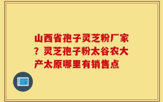 山西省孢子灵芝粉厂家？灵芝孢子粉太谷农大产太原哪里有销售点