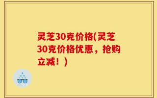 灵芝30克价格(灵芝30克价格优惠，抢购立减！)