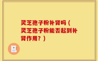 灵芝孢子粉补肾吗 (灵芝孢子粉能否起到补肾作用？)