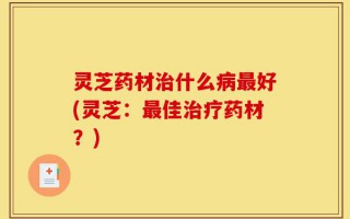 灵芝药材治什么病最好(灵芝：最佳治疗药材？)