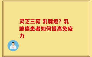 灵芝三萜 乳腺癌？乳腺癌患者如何提高免疫力