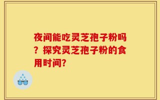夜间能吃灵芝孢子粉吗？探究灵芝孢子粉的食用时间？