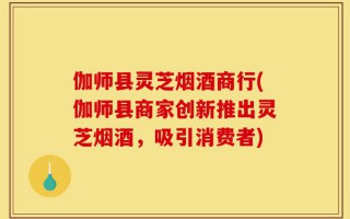 伽师县灵芝烟酒商行(伽师县商家创新推出灵芝烟酒，吸引消费者)